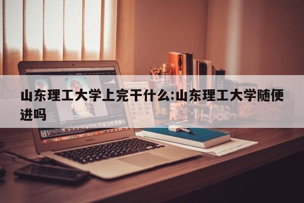 山东理工大学上完干什么:山东理工大学随便进吗
