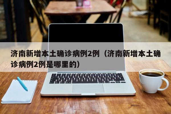 济南新增本土确诊病例2例(济南新增本土确诊病例2例是哪里的)