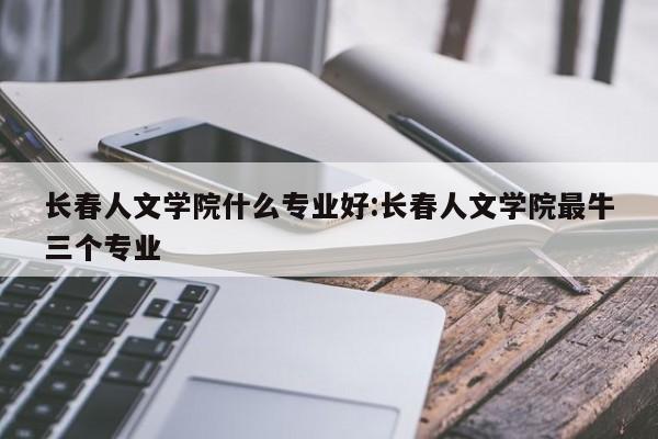 长春人文学院什么专业好:长春人文学院最牛三个专业