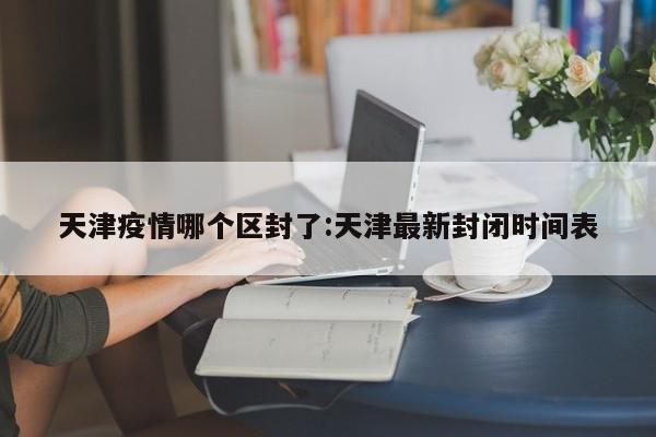 天津疫情哪个区封了:天津最新封闭时间表