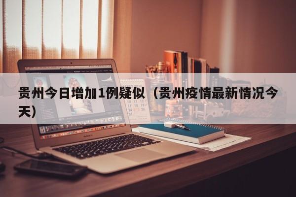 贵州今日增加1例疑似(贵州疫情最新情况今天)