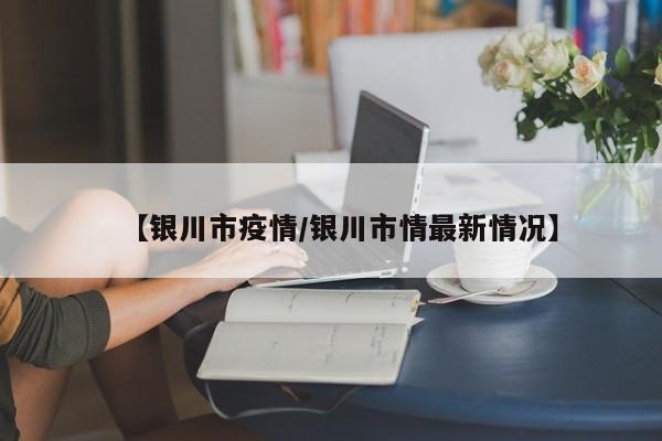 【银川市疫情/银川市情最新情况】