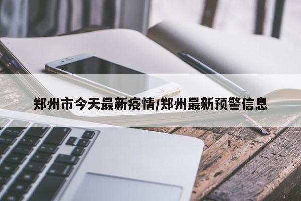 郑州市今天最新疫情/郑州最新预警信息