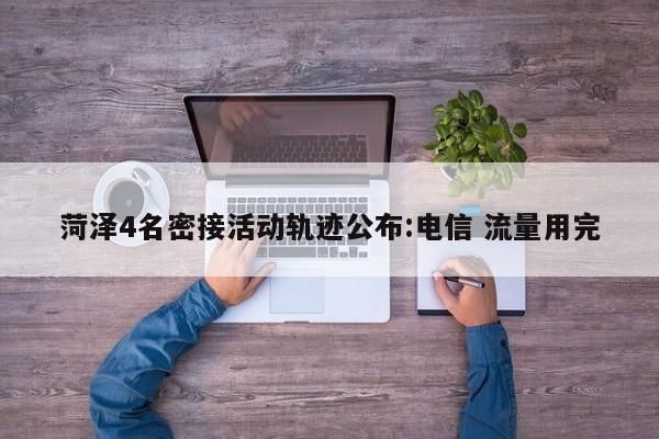 菏泽4名密接活动轨迹公布:电信 流量用完