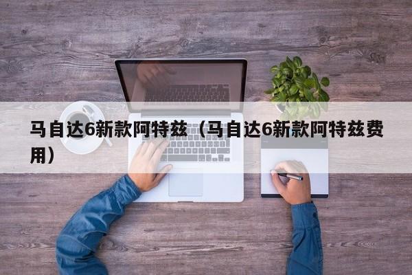 马自达6新款阿特兹（马自达6新款阿特兹费用）