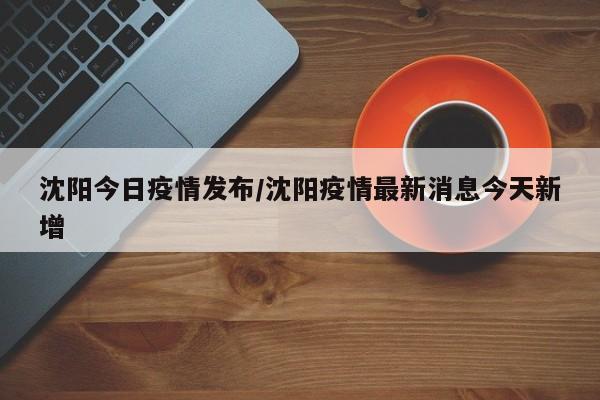 沈阳今日疫情发布/沈阳疫情最新消息今天新增