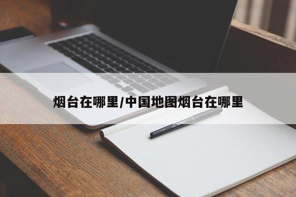 烟台在哪里/中国地图烟台在哪里