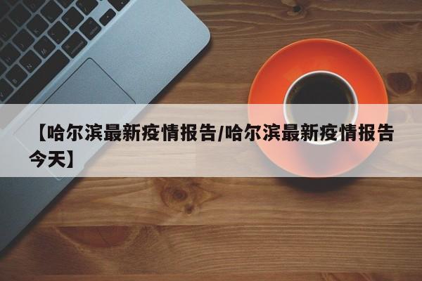 【哈尔滨最新疫情报告/哈尔滨最新疫情报告今天】