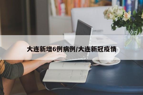 大连新增6例病例/大连新冠疫情
