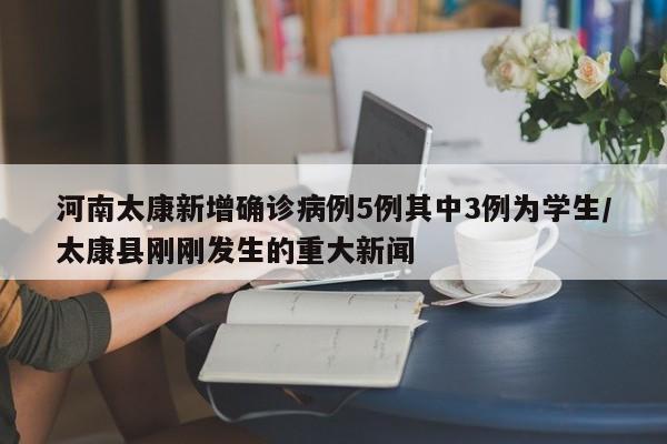 河南太康新增确诊病例5例其中3例为学生/太康县刚刚发生的重大新闻