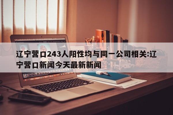 辽宁营口243人阳性均与同一公司相关:辽宁营口新闻今天最新新闻