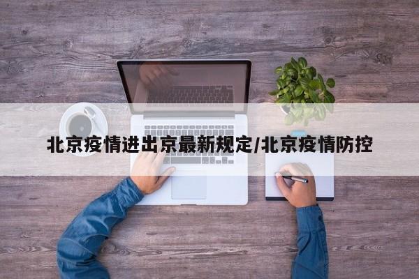 北京疫情进出京最新规定/北京疫情防控