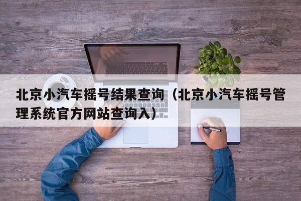 北京小汽车摇号结果查询(北京小汽车摇号管理系统官方网站查询入)