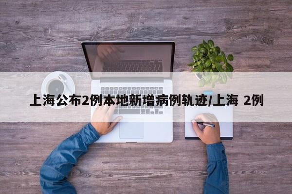 上海公布2例本地新增病例轨迹/上海 2例