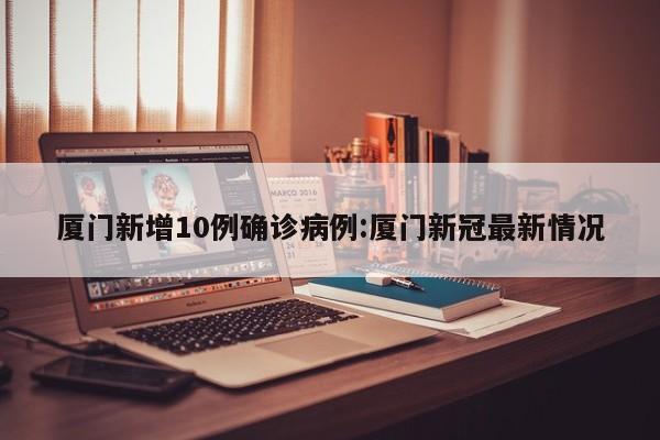 厦门新增10例确诊病例:厦门新冠最新情况