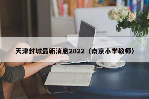 天津封城最新消息2022(南京小学教师)