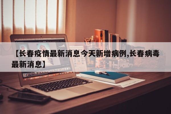 【长春疫情最新消息今天新增病例,长春病毒最新消息】