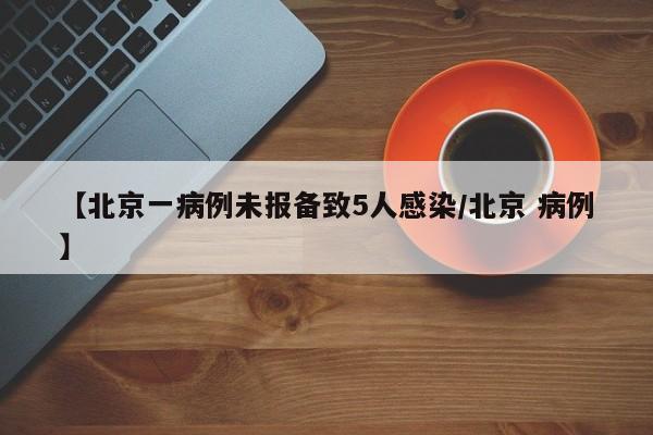 【北京一病例未报备致5人感染/北京 病例】