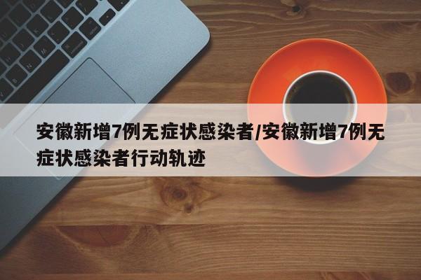 安徽新增7例无症状感染者/安徽新增7例无症状感染者行动轨迹