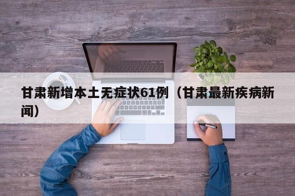 甘肃新增本土无症状61例(甘肃最新疾病新闻)