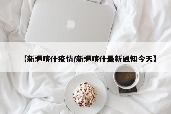 【新疆喀什疫情/新疆喀什最新通知今天】