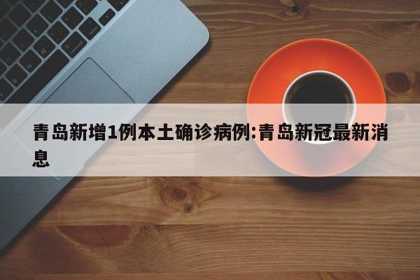 青岛新增1例本土确诊病例:青岛新冠最新消息