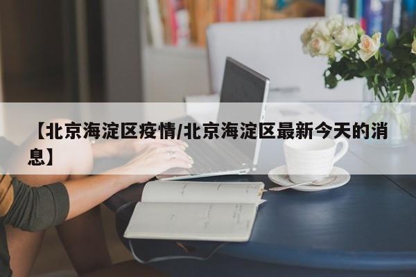 【北京海淀区疫情/北京海淀区最新今天的消息】