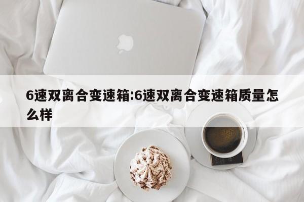 6速双离合变速箱:6速双离合变速箱质量怎么样