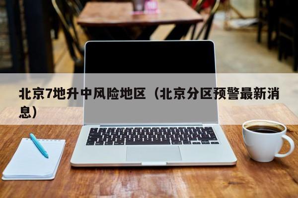 北京7地升中风险地区(北京分区预警最新消息)