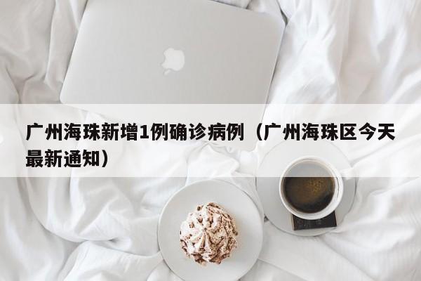 广州海珠新增1例确诊病例(广州海珠区今天最新通知)
