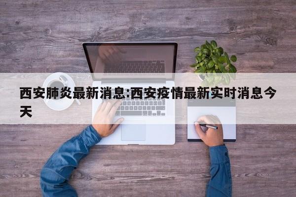 西安肺炎最新消息:西安疫情最新实时消息今天