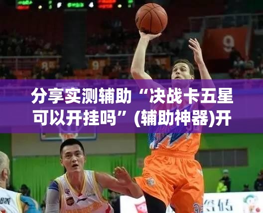 分享实测辅助“决战卡五星可以开挂吗”(辅助神器)开挂详细教程
