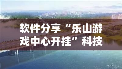 软件分享“乐山游戏中心开挂”科技辅助神器手机版