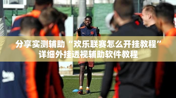 分享实测辅助“欢乐联赛怎么开挂教程”详细外挂透视辅助软件教程